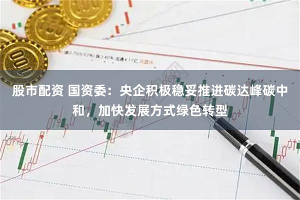 股市配资 国资委：央企积极稳妥推进碳达峰碳中和，加快发展方式绿色转型