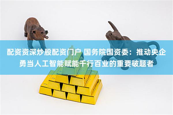配资资深炒股配资门户 国务院国资委：推动央企勇当人工智能赋能千行百业的重要破题者