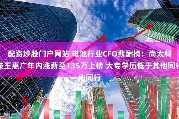 配资炒股门户网站 电池行业CFO薪酬榜：尚太科技王惠广年内涨薪至135万上榜 大专学历低于其他同行