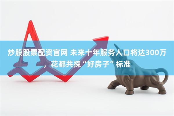 炒股股票配资官网 未来十年服务人口将达300万，花都共探“好房子”标准