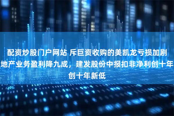 配资炒股门户网站 斥巨资收购的美凯龙亏损加剧，房地产业务盈利降九成，建发股份中报扣非净利创十年新低
