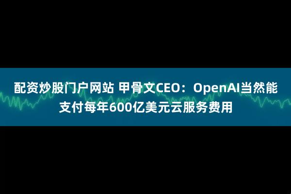 配资炒股门户网站 甲骨文CEO：OpenAI当然能支付每年600亿美元云服务费用