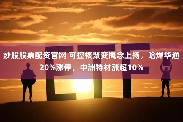 炒股股票配资官网 可控核聚变概念上扬，哈焊华通20%涨停，中洲特材涨超10%