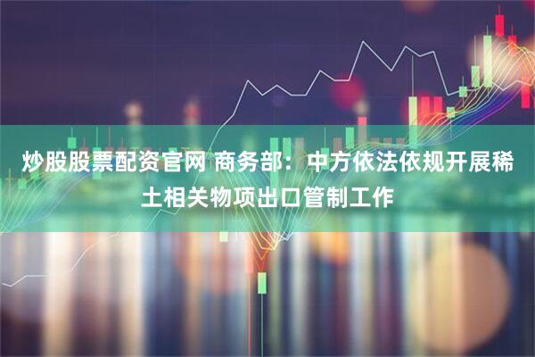 炒股股票配资官网 商务部：中方依法依规开展稀土相关物项出口管制工作