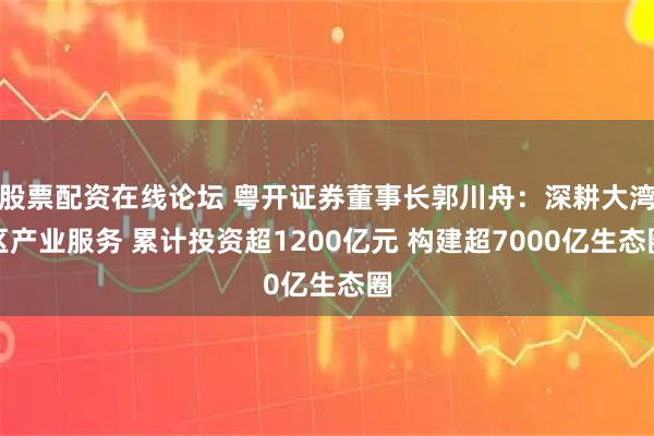 股票配资在线论坛 粤开证券董事长郭川舟：深耕大湾区产业服务 累计投资超1200亿元 构建超7000亿生态圈