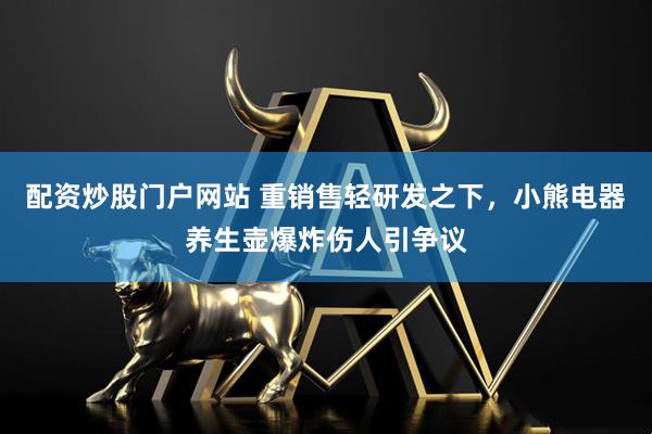配资炒股门户网站 重销售轻研发之下，小熊电器养生壶爆炸伤人引争议