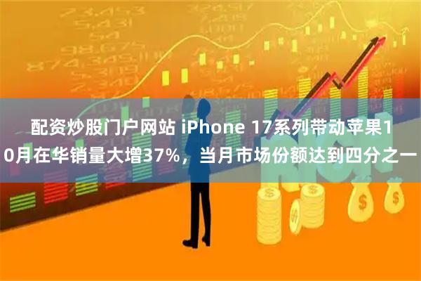 配资炒股门户网站 iPhone 17系列带动苹果10月在华销量大增37%，当月市场份额达到四分之一