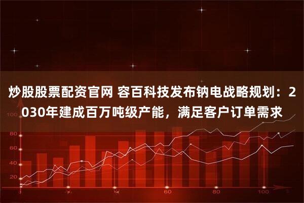 炒股股票配资官网 容百科技发布钠电战略规划：2030年建成百万吨级产能，满足客户订单需求