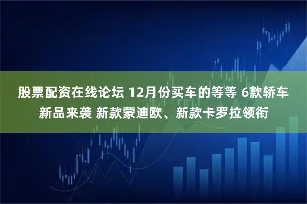 股票配资在线论坛 12月份买车的等等 6款轿车新品来袭 新款蒙迪欧、新款卡罗拉领衔