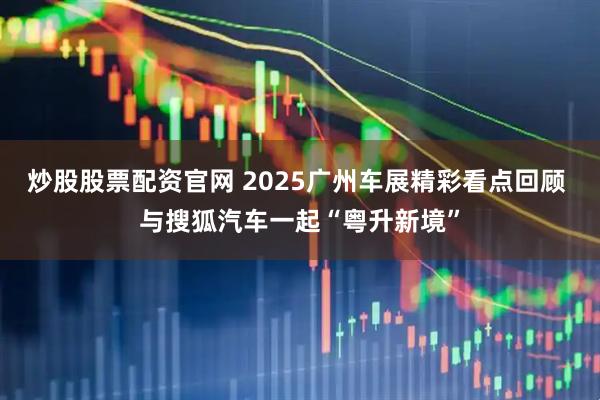炒股股票配资官网 2025广州车展精彩看点回顾 与搜狐汽车一起“粤升新境”