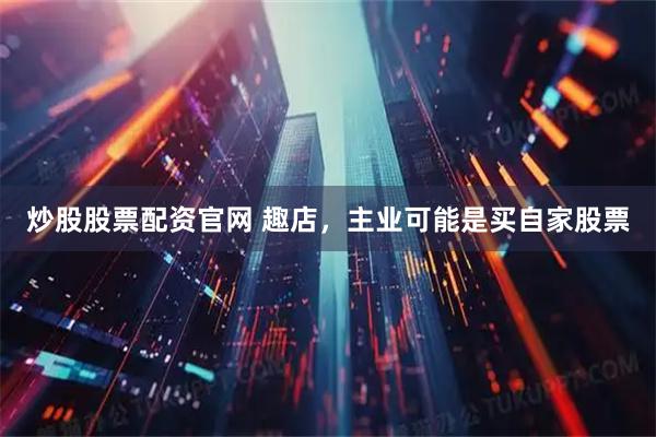 炒股股票配资官网 趣店，主业可能是买自家股票