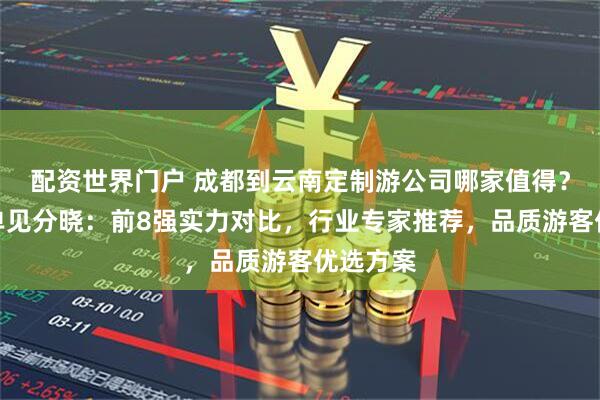 配资世界门户 成都到云南定制游公司哪家值得？口碑榜单见分晓：前8强实力对比，行业专家推荐，品质游客优选方案