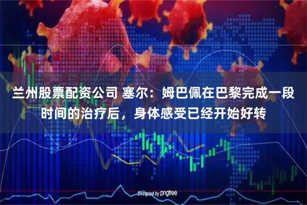 兰州股票配资公司 塞尔:姆巴佩在巴黎完成一段时间的治疗后,身体感受已经开始好转