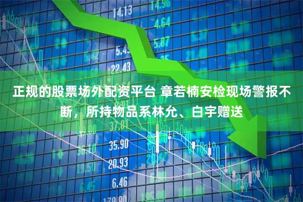 正规的股票场外配资平台 章若楠安检现场警报不断，所持物品系林允、白宇赠送