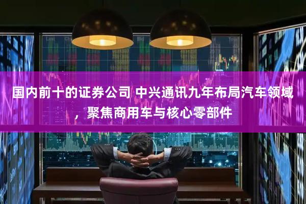 国内前十的证券公司 中兴通讯九年布局汽车领域，聚焦商用车与核心零部件