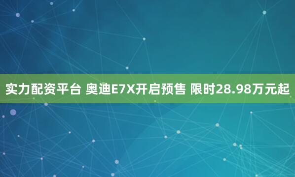 实力配资平台 奥迪E7X开启预售 限时28.98万元起