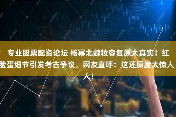 专业股票配资论坛 杨幂北魏妆容复原太真实！红脸蛋细节引发考古争议，网友直呼：这还原度太惊人！