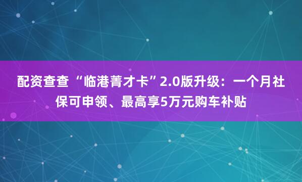 配资查查 “临港菁才卡”2.0版升级：一个月社保可申领、最高享5万元购车补贴
