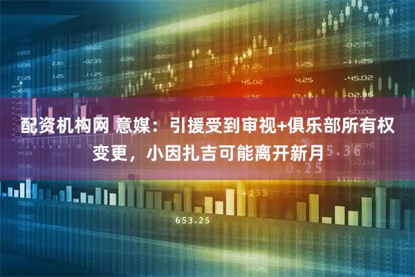 配资机构网 意媒：引援受到审视+俱乐部所有权变更，小因扎吉可能离开新月