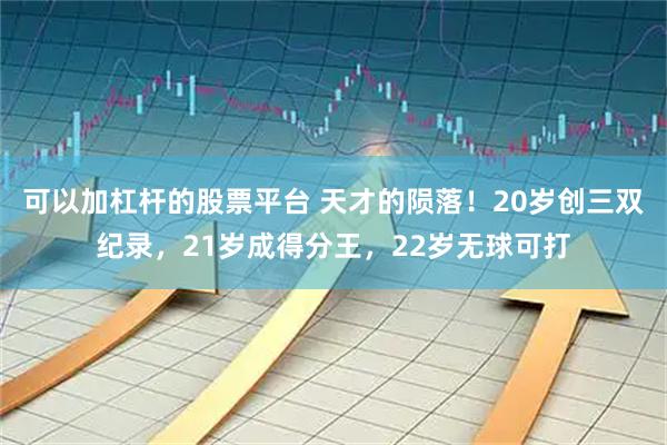 可以加杠杆的股票平台 天才的陨落！20岁创三双纪录，21岁成得分王，22岁无球可打