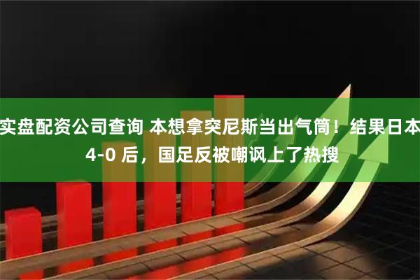 实盘配资公司查询 本想拿突尼斯当出气筒！结果日本 4-0 后，国足反被嘲讽上了热搜