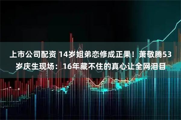 上市公司配资 14岁姐弟恋修成正果！萧敬腾53岁庆生现场：16年藏不住的真心让全网泪目