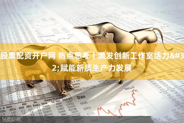 股票配资开户网 热点思考丨激发创新工作室活力 赋能新质生产力发展
