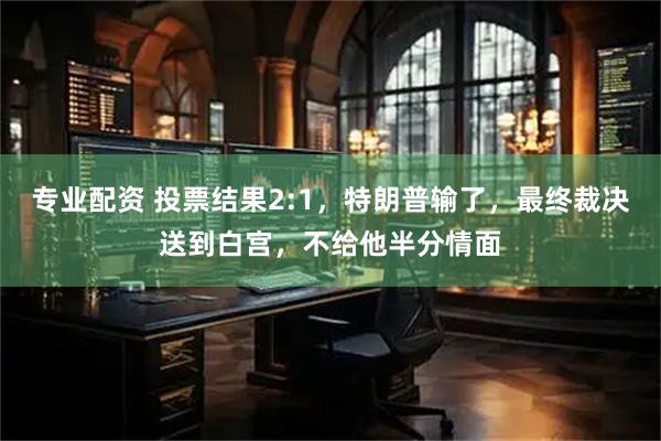 专业配资 投票结果2:1,特朗普输了,最终裁决送到白宫,不给他半分情面