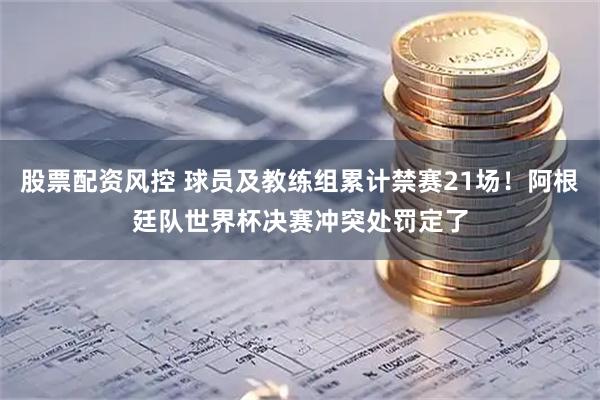 股票配资风控 球员及教练组累计禁赛21场!阿根廷队世界杯决赛冲突处罚定了