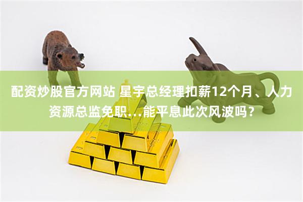 配资炒股官方网站 星宇总经理扣薪12个月、人力资源总监免职…能平息此次风波吗？