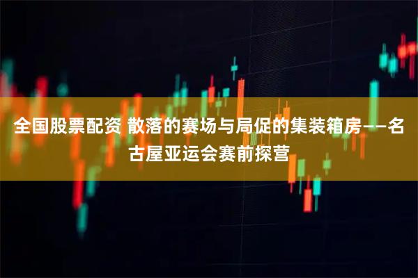 全国股票配资 散落的赛场与局促的集装箱房——名古屋亚运会赛前探营