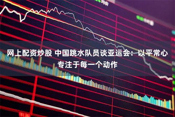 网上配资炒股 中国跳水队员谈亚运会：以平常心专注于每一个动作