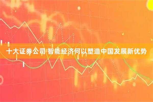 十大证券公司 智能经济何以塑造中国发展新优势