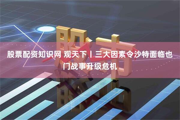 股票配资知识网 观天下丨三大因素令沙特面临也门战事升级危机