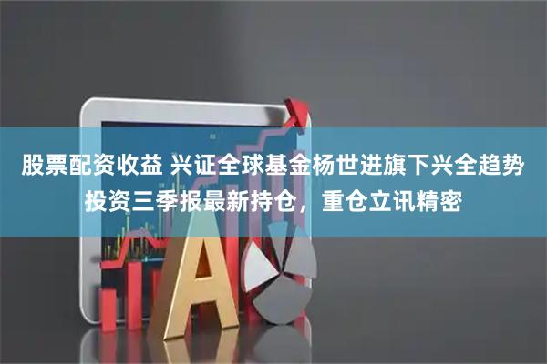 股票配资收益 兴证全球基金杨世进旗下兴全趋势投资三季报最新持仓，重仓立讯精密