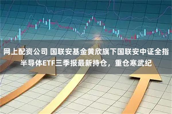 网上配资公司 国联安基金黄欣旗下国联安中证全指半导体ETF三季报最新持仓，重仓寒武纪