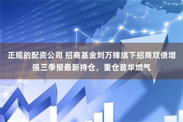 正规的配资公司 招商基金刘万锋旗下招商双债增强三季报最新持仓，重仓首华燃气